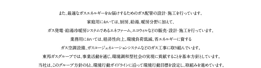 また、最適なガスエネルギーをお届けするためのガス配管の設計・施工を行っています。家庭用においては、厨房、給湯、暖房分野に加えて、ガス発電・給湯冷暖房システムであるエネファーム、エコウィルなどの販売・設計・施工を行っています。業務用においては、経済性向上、環境負荷低 減、省エネルギーに資するガス空調設備、ガスコージェネレーションシステムなどのガス工事に取り組んでいます。東邦ガスグループでは、事業活動を通じ、環境調和型社会の実現に貢献することを基本方針としています。当社は、このグループ方針のもと、環境行動ガイドラインに沿って環境行動目標を設定し、取組みを進めています。
