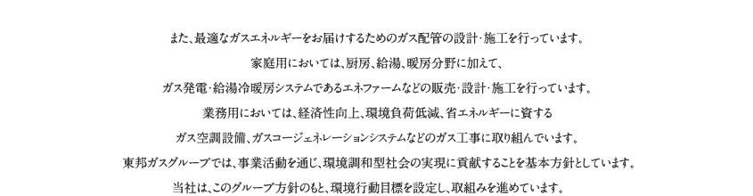 また、最適なガスエネルギーをお届けするためのガス配管の設計・施工を行っています。家庭用においては、厨房、給湯、暖房分野に加えて、ガス発電・給湯冷暖房システムであるエネファームなどの販売・設計・施工を行っています。業務用においては、経済性向上、環境負荷低 減、省エネルギーに資するガス空調設備、ガスコージェネレーションシステムなどのガス工事に取り組んでいます。東邦ガスグループでは、事業活動を通じ、環境調和型社会の実現に貢献することを基本方針としています。当社は、このグループ方針のもと、環境行動目標を設定し、取組みを進めています。