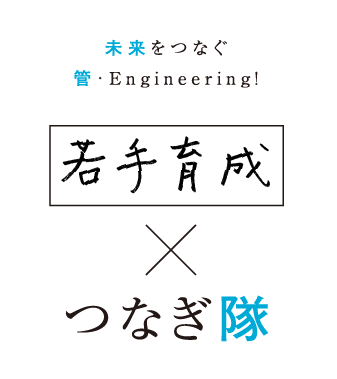 未来をつなぐ 管・Engineering! 若手育成×つなぎ隊